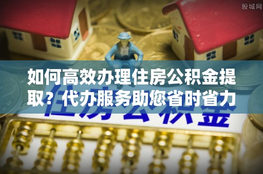 绥中如何高效办理住房公积金提取？代办服务助您省时省力