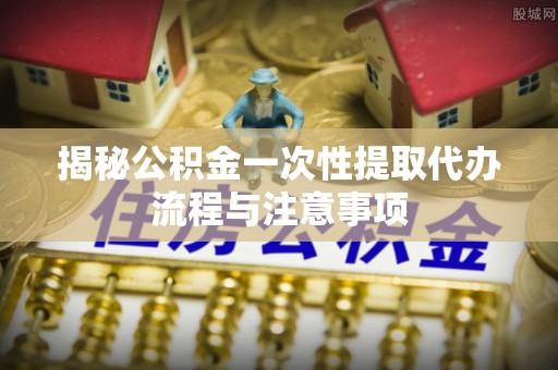 绥中揭秘公积金一次性提取代办流程与注意事项