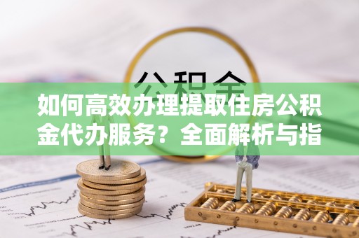 绥中如何高效办理提取住房公积金代办服务？全面解析与指南