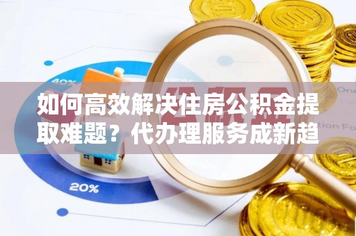 绥中如何高效解决住房公积金提取难题？代办理服务成新趋势