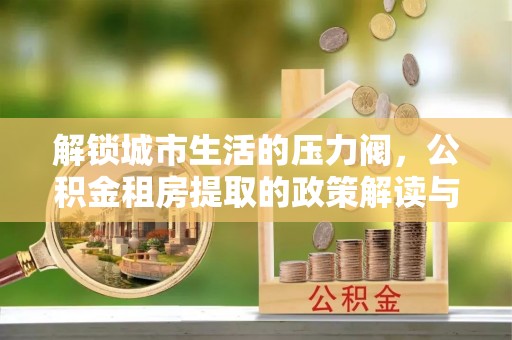 绥中解锁城市生活的压力阀，公积金租房提取的政策解读与实践指南