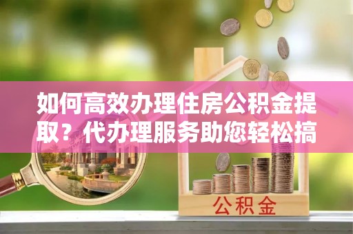 绥中如何高效办理住房公积金提取？代办理服务助您轻松搞定
