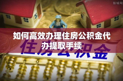 绥中如何高效办理住房公积金代办提取手续